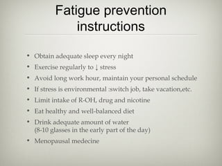 Fatigue prevention
instructions
• Obtain adequate sleep every night
• Exercise regularly to ↓ stress
• Avoid long work hour, maintain your personal schedule
• If stress is environmental :switch job, take vacation,etc.
• Limit intake of R-OH, drug and nicotine
• Eat healthy and well-balanced diet
• Drink adequate amount of water
(8-10 glasses in the early part of the day)
• Menopausal medecine

 