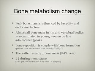Bone metabolism change
• Peak bone mass is influenced by heredity and
endocrine factors
• Almost all bone mass in hip and vertebral bodies
is accumulated in young women by late
adolescence (peak)
• Bone reposition is couple with bone formation
(positive bone balance until bone maturity 25-35 y/o

• Thereafter : steady ↓ bone mass (0.4% year)
• ↓ ↓ during menopause

(2-5% per year for the first 5-10y then 1% per year)

 