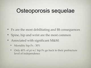 Osteoporosis sequelae
• Fx are the most debilitating and $$ consequences
• Spine, hip and wrist are the most common
• Associated with significant M&M:
• Mortality hip Fx : 30%
• Only 40% of pt w/ hip Fx go back to their prefracture
level of independence

 
