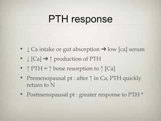 PTH response
• ↓ Ca intake or gut absorption ➔ low [ca] serum
• ↓ [Ca] ➔ ↑ production of PTH
• ↑ PTH = ↑ bone resorption to ↑ [Ca]
• Premenopausal pt : after ↑ in Ca, PTH quickly
return to N
• Postmenopausal pt : greater response to PTH *

 