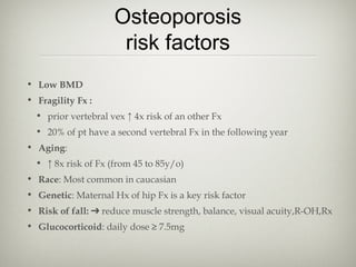Osteoporosis
risk factors
• Low BMD
• Fragility Fx :
• prior vertebral vex ↑ 4x risk of an other Fx
• 20% of pt have a second vertebral Fx in the following year
• Aging:
• ↑ 8x risk of Fx (from 45 to 85y/o)
• Race: Most common in caucasian
• Genetic: Maternal Hx of hip Fx is a key risk factor
• Risk of fall: ➔ reduce muscle strength, balance, visual acuity,R-OH,Rx
• Glucocorticoid: daily dose ≥ 7.5mg

 
