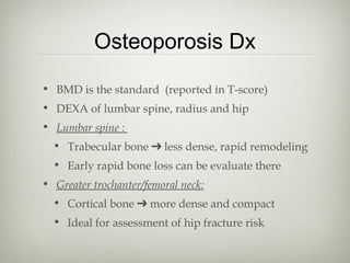 Osteoporosis Dx
• BMD is the standard (reported in T-score)
• DEXA of lumbar spine, radius and hip
• Lumbar spine :
• Trabecular bone ➔ less dense, rapid remodeling
• Early rapid bone loss can be evaluate there
• Greater trochanter/femoral neck:
• Cortical bone ➔ more dense and compact
• Ideal for assessment of hip fracture risk

 