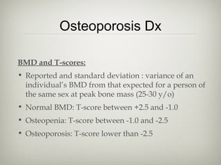 Osteoporosis Dx
BMD and T-scores:
• Reported and standard deviation : variance of an
individual’s BMD from that expected for a person of
the same sex at peak bone mass (25-30 y/o)
• Normal BMD: T-score between +2.5 and -1.0
• Osteopenia: T-score between -1.0 and -2.5
• Osteoporosis: T-score lower than -2.5

 