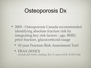 Osteoporosis Dx
• 2005 : Osteoporosis Canada recommended
identifying absolute fracture risk by
integrating key risk factors : age, BMD,
prior fracture, glucocorticoid usage
• 10 year Fracture Risk Assessment Tool
• FRAX (WHO)

(include also FmHx, smoking, RA, 2° causes of OP, R-OH >3/d)

 