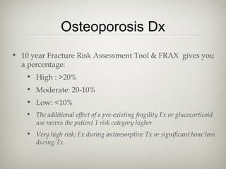 Osteoporosis Dx
• 10 year Fracture Risk Assessment Tool & FRAX gives you
a percentage:
• High : >20%
• Moderate: 20-10%
• Low: <10%
• The additional effect of a pre-existing fragility Fx or glucocorticoid
use moves the patient 1 risk category higher
• Very high risk: Fx during antiresorptive Tx or significant bone loss
during Tx

 