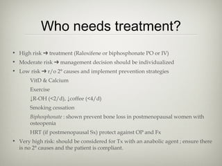 Who needs treatment?
• High risk ➔ treatment (Raloxifene or biphosphonate PO or IV)
• Moderate risk ➔ management decision should be individualized
• Low risk ➔ r/o 2° causes and implement prevention strategies
VitD & Calcium
Exercise
↓R-OH (<2/d), ↓coffee (<4/d)
Smoking cessation
Biphosphonate : shown prevent bone loss in postmenopausal women with
osteopenia
HRT (if postmenopausal Sx) protect against OP and Fx
• Very high risk: should be considered for Tx with an anabolic agent ; ensure there
is no 2° causes and the patient is compliant.

 