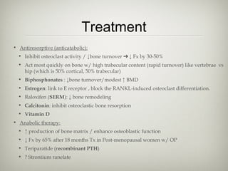 Treatment
• Antiresorptive (anticatabolic):
• Inhibit osteoclast activity / ↓bone turnover ➔ ↓ Fx by 30-50%
• Act most quickly on bone w/ high trabecular content (rapid turnover) like vertebrae vs
hip (which is 50% cortical, 50% trabecular)
• Biphosphonates : ↓bone turnover/modest ↑ BMD
• Estrogen: link to E receptor , block the RANKL-induced osteoclast differentiation.
• Raloxifen (SERM): ↓ bone remodeling
• Calcitonin: inhibit osteoclastic bone resorption
• Vitamin D
• Anabolic therapy:
• ↑ production of bone matrix / enhance osteoblastic function
• ↓ Fx by 65% after 18 months Tx in Post-menopausal women w/ OP
• Teriparatide (recombinant PTH)
• ? Strontium ranelate

 