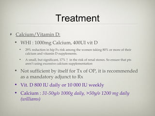 Treatment
Calcium/Vitamin D:
• WHI : 1000mg Calcium, 400UI vit D
•

29% reduction in hip Fx risk among the women taking 80% or more of their
calcium and vitamin D supplements.

•

A small, but significant, 17% ↑ in the risk of renal stones. So ensure that pts
aren’t using excessive calcium supplementation

• Not sufficient by itself for Tx of OP, it is recommended
as a mandatory adjunct to Rx
• Vit. D 800 IU daily or 10 000 IU weekly
• Calcium : 31-50y/o 1000g daily, >50y/o 1200 mg daily
(williams)

 