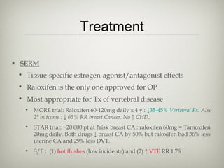 Treatment
SERM
• Tissue-specific estrogen-agonist/antagonist effects
• Raloxifen is the only one approved for OP
• Most appropriate for Tx of vertebral disease
• MORE trial: Raloxifen 60-120mg daily x 4 y : ↓35-45% Vertebral Fx. Also
2° outcome : ↓ 65% RR breast Cancer. No ↑ CHD.
• STAR trial: ~20 000 pt at ↑risk breast CA : raloxifen 60mg = Tamoxifen
20mg daily. Both drugs ↓ breast CA by 50% but raloxifen had 36% less
uterine CA and 29% less DVT.
• S/E : (1) hot flushes (low incidente) and (2) ↑ VTE RR 1.78

 