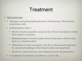 Treatment
Biphosphonate
• Nitrogen containing biphosphonate (Alendronate, Risedronate,
zoledronic acid)
• Antiresorptive effect :
• Binds to hydroxyapatite crystal at site of bone resorption (where
bone matrix is expose).
• Biphosphonate is buried under newly form bone, where it lies
inert w/o skeletal effect.
• When there is bone resorption, the Rx is released and ingested
by osteoclast leading to their deactivation and apoptosis.
• Result in ↓ bone turnover and enhanced bone mineralization
• Compliance is necessary to achieve a ↓in Fx risk.

 