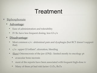 Treatment
Biphosphonate
• Advantage:
• Ease of administration and tolerability
• IV Rx have less frequent dosing, less GI s/e

• Disadvantage:
• Most common s/e : abdominal pain and dysphagia (but RCT doesn’t support
that)
• c/o : upper GI inflam°, ulceration, bleeding
• (Rare) Osteonecrosis of the jaw (ONJ) : limited mostly to oncology pt
• avascular bone necrosis
• most of the reports have been associated with frequent high-dose iv
• Many of these pt had risk factor: CxTx, RxTx

 
