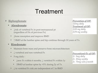 Treatment
Biphosphonate
• Alendronate:
• ↓risk of vertebral Fx in post-menopausal pt
(regardless of Hx of previous Fx)

Prevention of OP:
1)5mg daily
Treatment of OP:
1)10 mg daily
2)70 mg weekly

• ↓bone resorption and improve BMD
• ↑ BMD at the lumbar spine and hip continue through 10 years of Tx

• Risedronate:
• Maintain bone mass and preserve bone microarchitecture
• ↓ vertebral and non vertebral Fx
• 5 mg daily :
• ↓new Fx within 6 months, ↓ vertebral Fx within 1y
• ↑BMD at lumbar spine by >5% during 2y of Tx
• ↓ in vertebral Fx risk are independent of ↑ in BMD

Prevention&Tx of OP:
1) 5mg daily
2) 35mg weekly
3) 75mg x2d q month

 