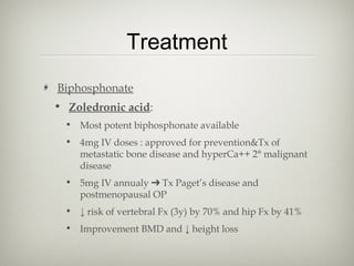 Treatment
Biphosphonate
• Zoledronic acid:
• Most potent biphosphonate available
• 4mg IV doses : approved for prevention&Tx of
metastatic bone disease and hyperCa++ 2° malignant
disease
• 5mg IV annualy ➔ Tx Paget’s disease and
postmenopausal OP
• ↓ risk of vertebral Fx (3y) by 70% and hip Fx by 41%
• Improvement BMD and ↓ height loss

 