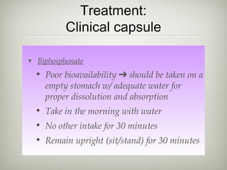Treatment:
Clinical capsule
Biphosphonate

• Poor bioavailability ➔ should be taken on a
empty stomach w/ adequate water for
proper dissolution and absorption
• Take in the morning with water
• No other intake for 30 minutes
• Remain upright (sit/stand) for 30 minutes

 