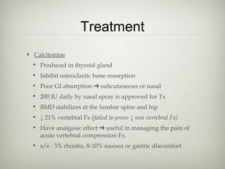 Treatment
Calcitonine
• Produced in thyroid gland
• Inhibit osteoclastic bone resorption
• Poor GI absorption ➔ subcutaneous or nasal
• 200 IU daily by nasal spray is approved for Tx
• BMD stabilizes at the lumbar spine and hip
• ↓ 21% vertebral Fx (failed to prove ↓ non vertebral Fx)
• Have analgesic effect ➔ useful in managing the pain of
acute vertebral compression Fx.
• s/e : 3% rhinitis, 8-10% nausea or gastric discomfort

 