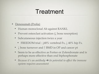 Treatment
Denosumab (Prolia)
• Human monoclonal Ab against RANKL
• Prevent osteoclast activation (↓ bone resorption)
• Subcutaneous injection twice a year
• FREEDOM trial : ↓68% vertebral Fx, ↓ 40% hip Fx.
• ↓ bone turnover and ↑ BMD in OP and cancer pt
• Seem to be as effective as Forteo or Zolendronate and is
perhaps more effective than oral biphosphonate
• Because it’s an antibody ➔ its potential to affect the immune
system requires assessment

 