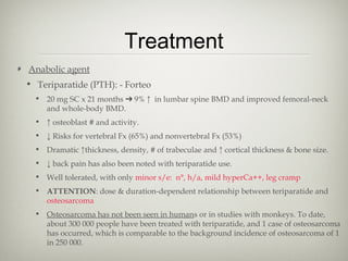Treatment
Anabolic agent
• Teriparatide (PTH): - Forteo
• 20 mg SC x 21 months ➔ 9% ↑ in lumbar spine BMD and improved femoral-neck
and whole-body BMD.
• ↑ osteoblast # and activity.
• ↓ Risks for vertebral Fx (65%) and nonvertebral Fx (53%)
• Dramatic ↑thickness, density, # of trabeculae and ↑ cortical thickness & bone size.
• ↓ back pain has also been noted with teriparatide use.
• Well tolerated, with only minor s/e: n°, h/a, mild hyperCa++, leg cramp
• ATTENTION: dose & duration-dependent relationship between teriparatide and
osteosarcoma
• Osteosarcoma has not been seen in humans or in studies with monkeys. To date,
about 300 000 people have been treated with teriparatide, and 1 case of osteosarcoma
has occurred, which is comparable to the background incidence of osteosarcoma of 1
in 250 000.

 