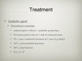 Treatment
Anabolic agent
• Strontium ranelate
• antiresorptive effects + anabolic properties.
• Not associated with an ↑ risk of osteosarcoma.
• 9% ↓ new vertebral fractures at 1 year (2 g daily)
• 16% ↓ nonvertebral fractures
• 36% ↓ hip fracture
• S/e: n°, d°

 