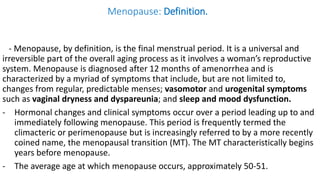 Menopause: Definition.
- Menopause, by definition, is the final menstrual period. It is a universal and
irreversible part of the overall aging process as it involves a woman’s reproductive
system. Menopause is diagnosed after 12 months of amenorrhea and is
characterized by a myriad of symptoms that include, but are not limited to,
changes from regular, predictable menses; vasomotor and urogenital symptoms
such as vaginal dryness and dyspareunia; and sleep and mood dysfunction.
- Hormonal changes and clinical symptoms occur over a period leading up to and
immediately following menopause. This period is frequently termed the
climacteric or perimenopause but is increasingly referred to by a more recently
coined name, the menopausal transition (MT). The MT characteristically begins
years before menopause.
- The average age at which menopause occurs, approximately 50-51.
 