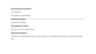 Psychological symptoms
● Tiredness
● Anxiety and depression
Cognitive function
● Memory changes
THE GENITAL TRACT
Changes in menstrual bleeding
Endometrial effects
Initially scanty bleeding because of low estrogenic endometrial stimulation and then completely
stop.
 