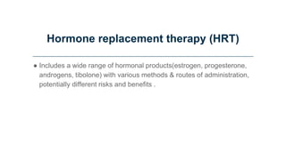 Hormone replacement therapy (HRT)
● Includes a wide range of hormonal products(estrogen, progesterone,
androgens, tibolone) with various methods & routes of administration,
potentially different risks and benefits .
 