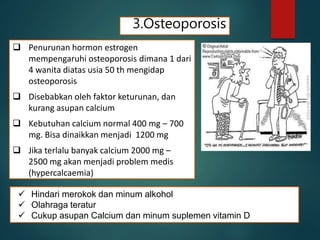 3.Osteoporosis
 Penurunan hormon estrogen
mempengaruhi osteoporosis dimana 1 dari
4 wanita diatas usia 50 th mengidap
osteoporosis
 Disebabkan oleh faktor keturunan, dan
kurang asupan calcium
 Kebutuhan calcium normal 400 mg – 700
mg. Bisa dinaikkan menjadi 1200 mg
 Jika terlalu banyak calcium 2000 mg –
2500 mg akan menjadi problem medis
(hypercalcaemia)
 Hindari merokok dan minum alkohol
 Olahraga teratur
 Cukup asupan Calcium dan minum suplemen vitamin D
 