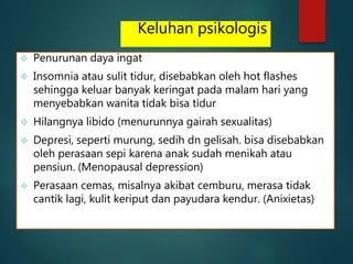 Keluhan psikologis
 Penurunan daya ingat
 Insomnia atau sulit tidur, disebabkan oleh hot flashes
sehingga keluar banyak keringat pada malam hari yang
menyebabkan wanita tidak bisa tidur
 Hilangnya libido (menurunnya gairah sexualitas)
 Depresi, seperti murung, sedih dn gelisah. bisa disebabkan
oleh perasaan sepi karena anak sudah menikah atau
pensiun. (Menopausal depression)
 Perasaan cemas, misalnya akibat cemburu, merasa tidak
cantik lagi, kulit keriput dan payudara kendur. (Anixietas)
 