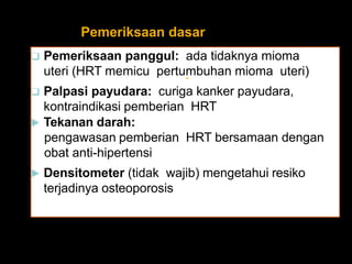 Pemeriksaan dasar
 Pemeriksaan panggul: ada tidaknya mioma
uteri (HRT memicu pertumbuhan mioma uteri)
 Palpasi payudara: curiga kanker payudara,
kontraindikasi pemberian HRT
 Tekanan darah:
pengawasan pemberian HRT bersamaan dengan
obat anti-hipertensi
 Densitometer (tidak wajib) mengetahui resiko
terjadinya osteoporosis
-
 