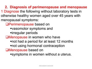 2. Diagnosis of perimenopause and menopause
1 Diagnose the following without laboratory tests in
otherwise healthy women aged over 45 years with
menopausal symptoms:
Perimenopause based on
vasomotor symptoms and
irregular periods
Menopause in women who have
not had a period for at least 12 months
not using hormonal contraception
Menopause based on
symptoms in women without a uterus.
ABOUBAKR ELNASHAR
 