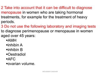 2 Take into account that it can be difficult to diagnose
menopause in women who are taking hormonal
treatments, for example for the treatment of heavy
periods.
3 Do not use the following laboratory and imaging tests
to diagnose perimenopause or menopause in women
aged over 45 years:
AMH
inhibin A
inhibin B
Oestradiol
AFC
ovarian volume.
ABOUBAKR ELNASHAR
 