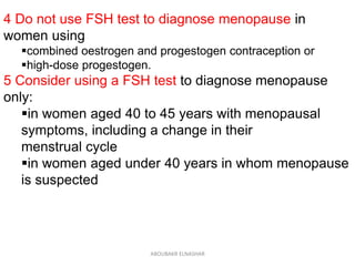 4 Do not use FSH test to diagnose menopause in
women using
combined oestrogen and progestogen contraception or
high-dose progestogen.
5 Consider using a FSH test to diagnose menopause
only:
in women aged 40 to 45 years with menopausal
symptoms, including a change in their
menstrual cycle
in women aged under 40 years in whom menopause
is suspected
ABOUBAKR ELNASHAR
 