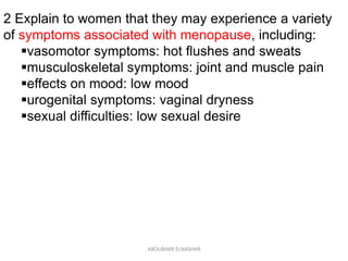 2 Explain to women that they may experience a variety
of symptoms associated with menopause, including:
vasomotor symptoms: hot flushes and sweats
musculoskeletal symptoms: joint and muscle pain
effects on mood: low mood
urogenital symptoms: vaginal dryness
sexual difficulties: low sexual desire
ABOUBAKR ELNASHAR
 