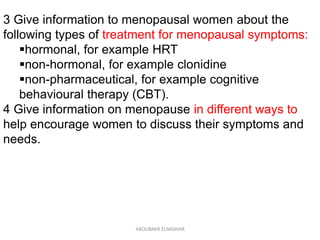 3 Give information to menopausal women about the
following types of treatment for menopausal symptoms:
hormonal, for example HRT
non-hormonal, for example clonidine
non-pharmaceutical, for example cognitive
behavioural therapy (CBT).
4 Give information on menopause in different ways to
help encourage women to discuss their symptoms and
needs.
ABOUBAKR ELNASHAR
 