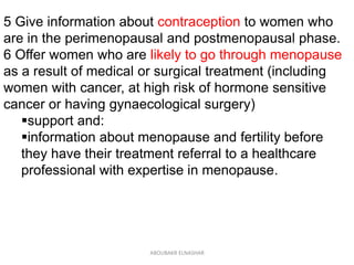 5 Give information about contraception to women who
are in the perimenopausal and postmenopausal phase.
6 Offer women who are likely to go through menopause
as a result of medical or surgical treatment (including
women with cancer, at high risk of hormone sensitive
cancer or having gynaecological surgery)
support and:
information about menopause and fertility before
they have their treatment referral to a healthcare
professional with expertise in menopause.
ABOUBAKR ELNASHAR
 