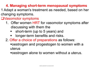 4. Managing short-term menopausal symptoms
1 Adapt a woman's treatment as needed, based on her
changing symptoms.
Vasomotor symptoms
1. Offer women HRT for vasomotor symptoms after
discussing with them the
 short-term (up to 5 years) and
 longer-term benefits and risks.
2. Offer a choice of preparations as follows:
oestrogen and progestogen to women with a
uterus
oestrogen alone to women without a uterus.
ABOUBAKR ELNASHAR
 
