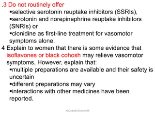 .3 Do not routinely offer
selective serotonin reuptake inhibitors (SSRIs),
serotonin and norepinephrine reuptake inhibitors
(SNRIs) or
clonidine as first-line treatment for vasomotor
symptoms alone.
4 Explain to women that there is some evidence that
isoflavones or black cohosh may relieve vasomotor
symptoms. However, explain that:
multiple preparations are available and their safety is
uncertain
different preparations may vary
interactions with other medicines have been
reported.
ABOUBAKR ELNASHAR
 