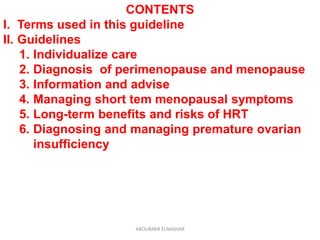 CONTENTS
I. Terms used in this guideline
II. Guidelines
1. Individualize care
2. Diagnosis of perimenopause and menopause
3. Information and advise
4. Managing short tem menopausal symptoms
5. Long-term benefits and risks of HRT
6. Diagnosing and managing premature ovarian
insufficiency
ABOUBAKR ELNASHAR
 