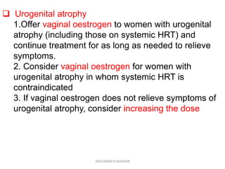  Urogenital atrophy
1.Offer vaginal oestrogen to women with urogenital
atrophy (including those on systemic HRT) and
continue treatment for as long as needed to relieve
symptoms.
2. Consider vaginal oestrogen for women with
urogenital atrophy in whom systemic HRT is
contraindicated
3. If vaginal oestrogen does not relieve symptoms of
urogenital atrophy, consider increasing the dose
ABOUBAKR ELNASHAR
 