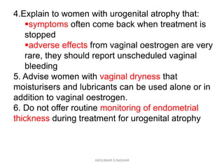 4.Explain to women with urogenital atrophy that:
symptoms often come back when treatment is
stopped
adverse effects from vaginal oestrogen are very
rare, they should report unscheduled vaginal
bleeding
5. Advise women with vaginal dryness that
moisturisers and lubricants can be used alone or in
addition to vaginal oestrogen.
6. Do not offer routine monitoring of endometrial
thickness during treatment for urogenital atrophy
ABOUBAKR ELNASHAR
 