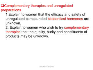 Complementary therapies and unregulated
preparations
1.Explain to women that the efficacy and safety of
unregulated compounded bioidentical hormones are
unknown.
2. Explain to women who wish to try complementary
therapies that the quality, purity and constituents of
products may be unknown.
ABOUBAKR ELNASHAR
 