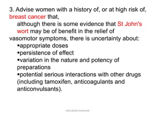 3. Advise women with a history of, or at high risk of,
breast cancer that,
although there is some evidence that St John's
wort may be of benefit in the relief of
vasomotor symptoms, there is uncertainty about:
appropriate doses
persistence of effect
variation in the nature and potency of
preparations
potential serious interactions with other drugs
(including tamoxifen, anticoagulants and
anticonvulsants).
ABOUBAKR ELNASHAR
 