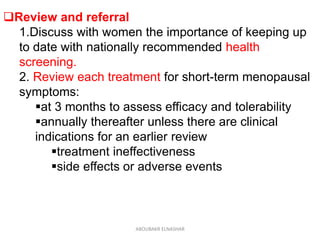 Review and referral
1.Discuss with women the importance of keeping up
to date with nationally recommended health
screening.
2. Review each treatment for short-term menopausal
symptoms:
at 3 months to assess efficacy and tolerability
annually thereafter unless there are clinical
indications for an earlier review
treatment ineffectiveness
side effects or adverse events
ABOUBAKR ELNASHAR
 