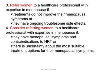 3. Refer women to a healthcare professional with
expertise in menopause if
treatments do not improve their menopausal
symptoms or
they have ongoing troublesome side effects.
4. Consider referring women to a healthcare
professional with expertise in menopause if:
they have menopausal symptoms and
contraindications to HRT or
there is uncertainty about the most suitable
treatment options for their menopausal symptoms.
ABOUBAKR ELNASHAR
 
