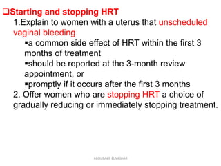 Starting and stopping HRT
1.Explain to women with a uterus that unscheduled
vaginal bleeding
a common side effect of HRT within the first 3
months of treatment
should be reported at the 3-month review
appointment, or
promptly if it occurs after the first 3 months
2. Offer women who are stopping HRT a choice of
gradually reducing or immediately stopping treatment.
ABOUBAKR ELNASHAR
 