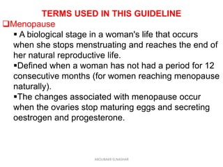 TERMS USED IN THIS GUIDELINE
Menopause
 A biological stage in a woman's life that occurs
when she stops menstruating and reaches the end of
her natural reproductive life.
Defined when a woman has not had a period for 12
consecutive months (for women reaching menopause
naturally).
The changes associated with menopause occur
when the ovaries stop maturing eggs and secreting
oestrogen and progesterone.
ABOUBAKR ELNASHAR
 