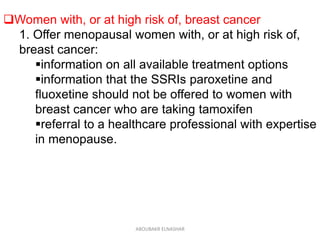 Women with, or at high risk of, breast cancer
1. Offer menopausal women with, or at high risk of,
breast cancer:
information on all available treatment options
information that the SSRIs paroxetine and
fluoxetine should not be offered to women with
breast cancer who are taking tamoxifen
referral to a healthcare professional with expertise
in menopause.
ABOUBAKR ELNASHAR
 