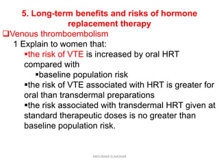 5. Long-term benefits and risks of hormone
replacement therapy
Venous thromboembolism
1 Explain to women that:
the risk of VTE is increased by oral HRT
compared with
baseline population risk
the risk of VTE associated with HRT is greater for
oral than transdermal preparations
the risk associated with transdermal HRT given at
standard therapeutic doses is no greater than
baseline population risk.
ABOUBAKR ELNASHAR
 