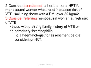 2 Consider transdermal rather than oral HRT for
menopausal women who are at increased risk of
VTE, including those with a BMI over 30 kg/m2.
3 Consider referring menopausal women at high risk
of VTE
those with a strong family history of VTE or
a hereditary thrombophilia
to a haematologist for assessment before
considering HRT.
ABOUBAKR ELNASHAR
 