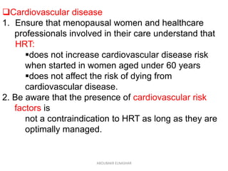 Cardiovascular disease
1. Ensure that menopausal women and healthcare
professionals involved in their care understand that
HRT:
does not increase cardiovascular disease risk
when started in women aged under 60 years
does not affect the risk of dying from
cardiovascular disease.
2. Be aware that the presence of cardiovascular risk
factors is
not a contraindication to HRT as long as they are
optimally managed.
ABOUBAKR ELNASHAR
 