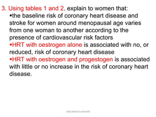 3. Using tables 1 and 2, explain to women that:
the baseline risk of coronary heart disease and
stroke for women around menopausal age varies
from one woman to another according to the
presence of cardiovascular risk factors
HRT with oestrogen alone is associated with no, or
reduced, risk of coronary heart disease
HRT with oestrogen and progestogen is associated
with little or no increase in the risk of coronary heart
disease.
ABOUBAKR ELNASHAR
 